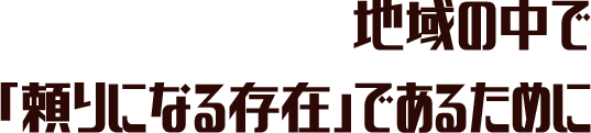 地域の中で、頼りになる存在であるために。