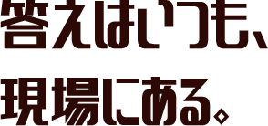 答えはいつも、現場にある。